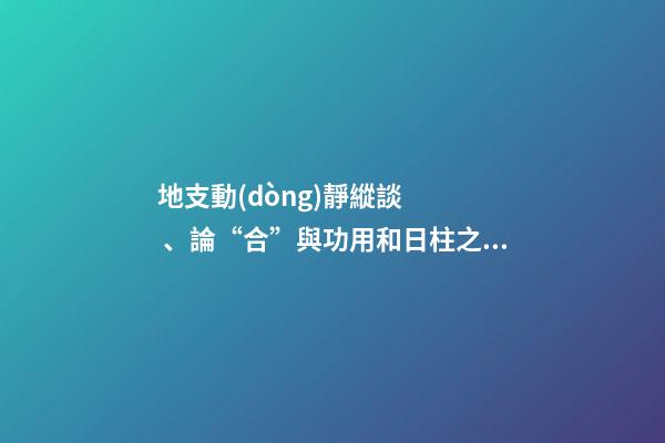 地支動(dòng)靜縱談、論“合”與功用和日柱之象